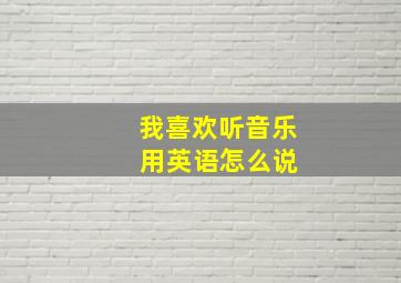 我喜欢听音乐 用英语怎么说